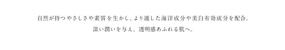 自然が持つやさしさや素質を生かし、より適した海洋成分や美白有効成分を配合。深い潤いを与え、透明感あふれる肌へ。