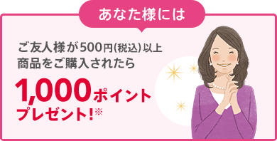 あなた様には ご友人様が500円（税込）以上商品をご購入されたら 1,000ポイントプレゼント! ※