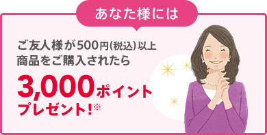 あなた様には ご友人様が500円（税込）以上商品をご購入されたら 3,000ポイントプレゼント! ※