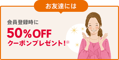 お友達には 会員登録時に50%OFFクーポンプレゼント!