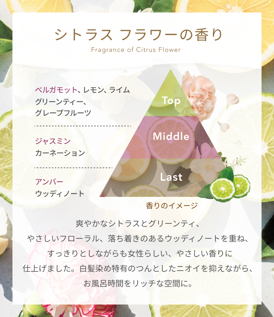 シトラスフラワーの香り  Fragrance of Citrus Flower  Top  ベルガモット、レモン、ライム グリーンティー、グレープフルーツ  Middle  ジャスミン カーネーション  Last  アンバー ウッディノート  香りのイメージ  爽やかなシトラスとグリーンティ、やさしいフローラル、落ち着きのあるウッディノートを重ね、すっきりとしながらも女性らしい、やさしい香りに仕上げました。白髪染め特有のつんとしたニオイを抑えながら、お風呂時間をリッチな空間に。