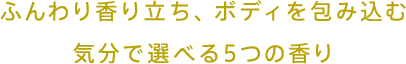 ふんわり香り立ち、ボディを包み込む 気分で選べる5つの香り