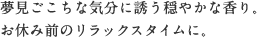 夢見ごこちな気分に誘う穏やかな香り。 お休み前のリラックスタイムに。