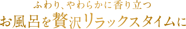 ふわり、やわらかに香り立つ お風呂を贅沢リラックスタイムに