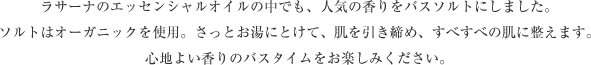 ラサーナのエッセンシャルオイルの中でも、人気の香りをバスソルトにしました。 ソルトはオーガニックを使用。さっとお湯にとけて、肌を引き締め、すべすべの肌に整えます。 心地よい香りのバスタイムをお楽しみください。