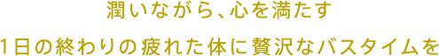 潤いながら、心を満たす 1日の終わりの疲れた体に贅沢なバスタイムを