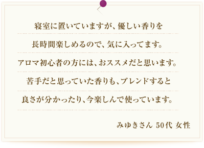 寝室に置いていますが、優しい香りを長時間楽しめるので、気に入ってます。アロマ初心者の方には、おススメだと思います。苦手だと思っていた香りも、ブレンドすると良さが分かったり、今楽しんで使っています。みゆきさん 50代 女性