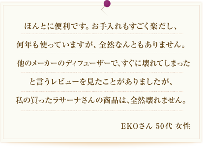 ほんとに便利です。お手入れもすごく楽だし、何年も使っていますが、全然なんともありません。他のメーカーのアロマディフューザーで、すぐに壊れてしまったと言うレビューを見たことがありましたが、私の買ったラサーナさんの商品は、全然壊れません。EKOさん 50代 女性