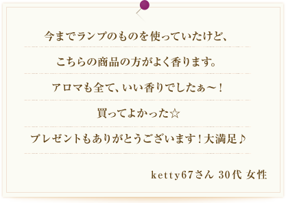 今までランプのものを使っていたけど、こちらの商品の方がよく香ります。アロマも全て、いい香りでしたぁ～！買ってよかった☆プレゼントもありがとうございます！大満足♪ketty67さん 30代 女性
