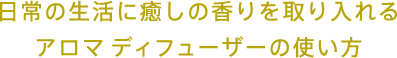 日常の生活に癒しの香りを取り入れるアロマディフューザーの使い方