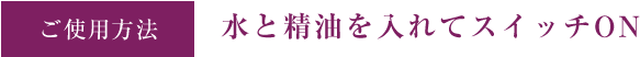 ご使用方法 水と精油を入れてスイッチON