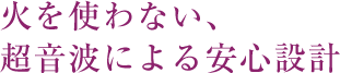 火を使わない、超音波による安心設計