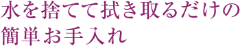 水を捨てて拭き取るだけの簡単お手入れ