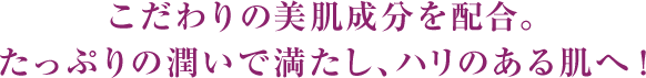 こだわりの美肌成分を贅沢に配合。たっぷりの潤いで満たし、ハリのある肌へ！