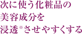 次に使う化粧品の美容成分を浸透※させやすくする