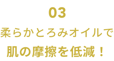 03  柔らかとろみオイルで肌の摩擦を低減！