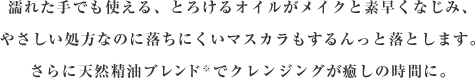 濡れた手でも使える、とろけるオイルがメイクと素早くなじみ、やさしい処方なのに落ちにくいマスカラもするんっと落とします。さらに天然精油ブレンド※でクレンジングが癒しの時間に。