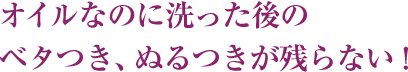 オイルなのに洗った後のベタつき、ぬるつきが残らない！