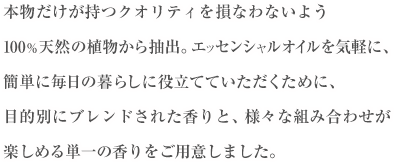 本物だけが持つクオリティを損なわないよう100％天然の植物から抽出。 エッセンシャルオイルを気軽に、簡単に毎日の暮らしに役立てていただくために、目的別にブレンドされた香りと、様々な組み合わせが楽しめる単一の香りをご用意しました。