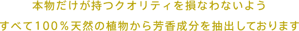 本物だけが持つクオリティを損なわないようすべて100％天然の植物から芳香成分を抽出しております