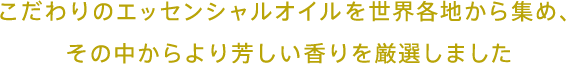 こだわりのエッセンシャルオイルを世界各地から集め、その中からより芳しい香りを厳選しました