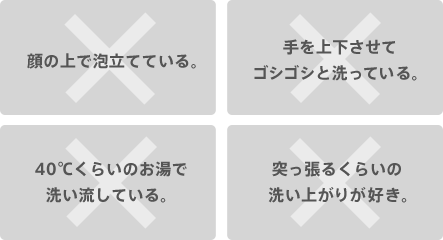 ×顔の上で泡立てている。 ×手を上下させてゴシゴシと洗っている。 ×40℃くらいのお湯で洗い流している。 ×突っ張るくらいの洗い上がりが好き。