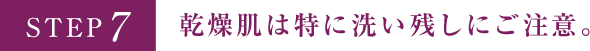 STEP7 乾燥肌は特に洗い残しにご注意。