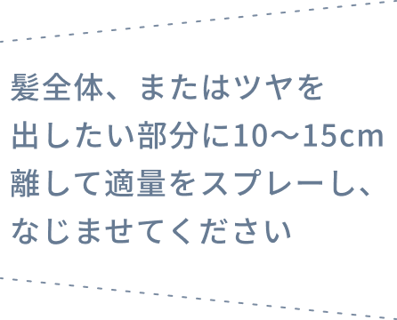 髪全体、またはツヤを出したい部分に10〜15cm離して適量をスプレーし、なじませてください