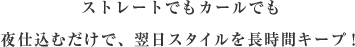 ストレートでもカールでも夜仕込むだけで、翌日スタイルを長時間キープ！