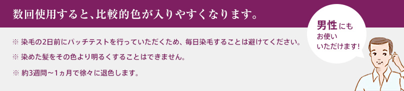 数回使用すると、比較的色が入りやすくなります。 ※ 染毛の2日前にパッチテストを行っていただくため、 毎日染毛することは避けてください。 ※ 染めた髪をその色より明るくすることはできません。 ※ 約3週間～1ヵ月で徐々に退色します。 男性にもお使いいただけます！