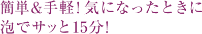 簡単&手軽！気になったときに泡でサッと15分！