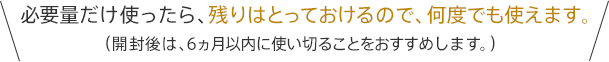 必要量だけ使ったら、残りはとっておけるので、何度でも使えます。（開封後は、6ヵ月以内に使い切ることをおすすめします。）