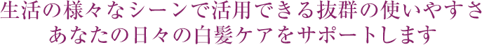 生活の様々なシーンで活用できる抜群の使いやすさ あなたの日々の白髪ケアをサポートします