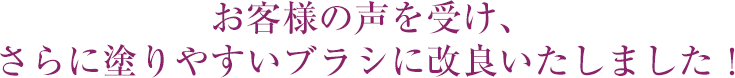 お客様の声を受け、さらに塗りやすいブラシに改良いたしました！