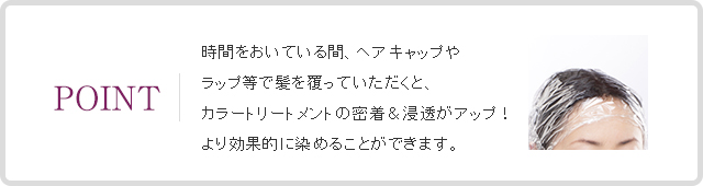 POINT 時間をおいている間、ヘアキャップやラップ等で髪を覆っていただくと、カラートリートメントの密着＆浸透がアップ！より効果的に染めることができます。