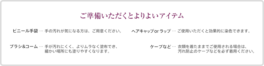 ご準備いただくとよりよいアイテム ●ビニール手袋：手の汚れが気になる方は、ご用意ください。●ヘアキャップorラップ：ご使用いただくと効果的に染色できます。●ブラシ&コーム：手が汚れにくく、よりムラなく塗布でき、細かい場所にも塗りやすくなります。●ケープなど：衣類を着たままでご使用される場合は、汚れ防止のケープなどを必ず着用ください。