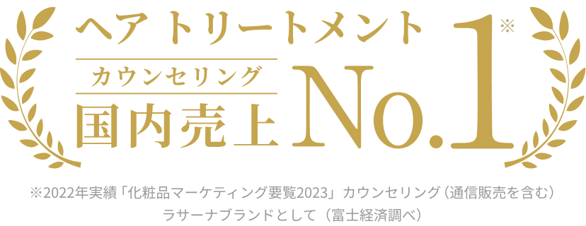 ヘア トリートメント  カウンセリング 国内売上  No.1※  ※2022年実績 「化粧品マーケティング要覧2023」カウンセリング（通信販売を含む）ラサーナブランドとして（富士経済調べ）