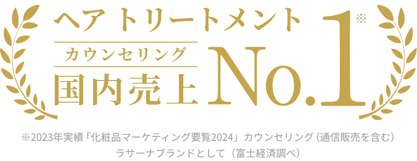 ヘア トリートメント カウンセリング 国内売上 No.1※ ※2023年実績 「化粧品マーケティング要覧2024」カウンセリング(通信販売を含む)ラサーナブランドとして(富士経済調べ)