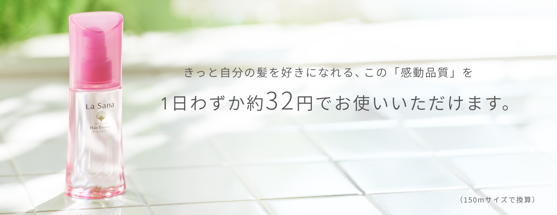 きっと自分の髪を好きになれる、この「感動品質」を1日わずか約32円でお使いいただけます。  （150mサイズで換算）