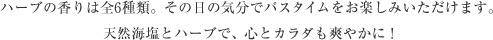 ハーブの香りは全6種類。その日の気分でバスタイムをお楽しみいただけます。天然海塩とハーブで、心とカラダも爽やかに！