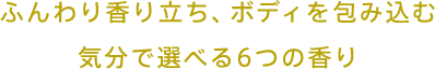 ふんわり香り立ち、ボディを包み込む 気分で選べる6つの香り