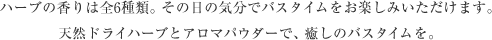 ハーブの香りは全6種類。その日の気分でバスタイムをお楽しみいただけます。天然ドライハーブとアロマパウダーで、癒しのバスタイムを。