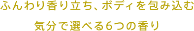 ふんわり香り立ち、ボディを包み込む 気分で選べる6つの香り