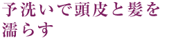 2～3分間の予洗いで頭皮と髪を濡らす