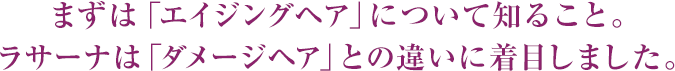 まずは「エイジングヘア」について知ること。ラサーナは「ダメージヘア」との違いに着目しました。