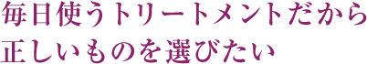  毎日使うトリートメントだから正しいものを選びたい