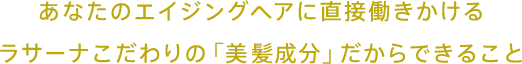 あなたのエイジングヘアに直接働きかけるラサーナこだわりの「美髪成分」だからできること