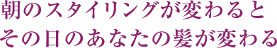 朝のスタイリングが変わるとその日のあなたの髪が変わる