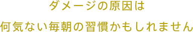 ダメージの原因は何気ない毎朝の習慣かもしれません