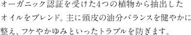 オーガニック認証を受けた4つの植物から抽出したオイルをブレンド。主に頭皮の油分バランスを健やかに整え、フケやかゆみといったトラブルを防ぎます。